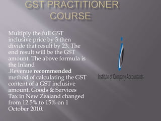 Multiply the full GST
inclusive price by 3 then
divide that result by 23. The
end result will be the GST
amount. The above formula is
the Inland
.Revenue recommended
method of calculating the GST
content of a GST inclusive
amount. Goods & Services
Tax in New Zealand changed
from 12.5% to 15% on 1
October 2010.
 