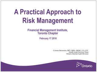 1
A Practical Approach to
Risk Management
Financial Management Institute,
Toronto Chapter
February 17 2010
Corinne Berinstein, BPT, MBA, MHSC, CA, CFI
Health Audit Services Team
Ontario Internal Audit Division
 