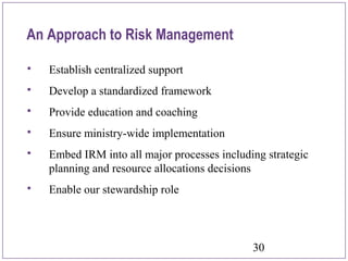 30
An Approach to Risk Management
 Establish centralized support
 Develop a standardized framework
 Provide education and coaching
 Ensure ministry-wide implementation
 Embed IRM into all major processes including strategic
planning and resource allocations decisions
 Enable our stewardship role
 