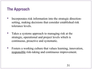 31
The Approach
 Incorporates risk information into the strategic direction-
setting, making decisions that consider established risk
tolerance levels.
 Takes a systems approach to managing risk at the
strategic, operational and project levels which is
continuous, proactive and systematic.
 Fosters a working culture that values learning, innovation,
responsible risk-taking and continuous improvement.
 