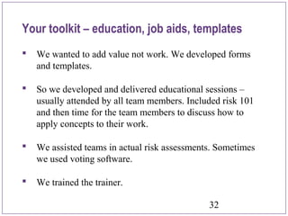 32
 We wanted to add value not work. We developed forms
and templates.
 So we developed and delivered educational sessions –
usually attended by all team members. Included risk 101
and then time for the team members to discuss how to
apply concepts to their work.
 We assisted teams in actual risk assessments. Sometimes
we used voting software.
 We trained the trainer.
Your toolkit – education, job aids, templates
 