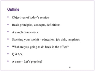 4
 Objectives of today’s session
 Basic principles, concepts, definitions
 A simple framework
 Stocking your toolkit – education, job aids, templates
 What are you going to do back in the office?
 Q &A’s
 A case – Let’s practice!
Outline
 