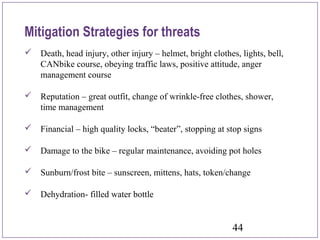 44
Mitigation Strategies for threats
 Death, head injury, other injury – helmet, bright clothes, lights, bell,
CANbike course, obeying traffic laws, positive attitude, anger
management course
 Reputation – great outfit, change of wrinkle-free clothes, shower,
time management
 Financial – high quality locks, “beater”, stopping at stop signs
 Damage to the bike – regular maintenance, avoiding pot holes
 Sunburn/frost bite – sunscreen, mittens, hats, token/change
 Dehydration- filled water bottle
 
