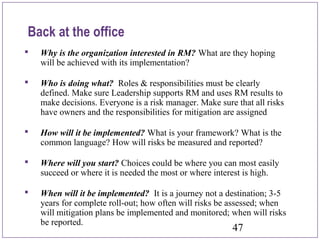 47
Back at the office
 Why is the organization interested in RM? What are they hoping
will be achieved with its implementation?
 Who is doing what? Roles & responsibilities must be clearly
defined. Make sure Leadership supports RM and uses RM results to
make decisions. Everyone is a risk manager. Make sure that all risks
have owners and the responsibilities for mitigation are assigned
 How will it be implemented? What is your framework? What is the
common language? How will risks be measured and reported?
 Where will you start? Choices could be where you can most easily
succeed or where it is needed the most or where interest is high.
 When will it be implemented? It is a journey not a destination; 3-5
years for complete roll-out; how often will risks be assessed; when
will mitigation plans be implemented and monitored; when will risks
be reported.
 