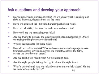 48
Ask questions and develop your approach
 Do we understand our major risks? Do we know what is causing our
risks to increase, decrease or stay the same?
 Have we assessed the likelihood and impact of our risks?
 Have we identified the sources and causes of our risks?
 How well are we managing our risks?
 Are we trying to prevent the downside risks from happening? Or are
we trying to simply recover from them?
 Who is accountable for these risks?
 How do we talk about risk? Do we have a common language across
branches, across divisions, across the ministry, across the OPS,
across the health care system?
 Are we taking too much risk? Or not enough risk?
 Are the right people taking the right risks at the right time?
 What’s our culture? Are we risk adverse or are we risk-takers? Or are
we somewhere in between?
 