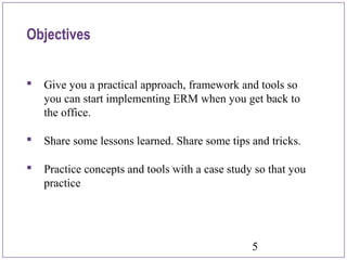 5
Objectives
 Give you a practical approach, framework and tools so
you can start implementing ERM when you get back to
the office.
 Share some lessons learned. Share some tips and tricks.
 Practice concepts and tools with a case study so that you
practice
 
