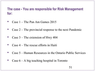 51
 Case 1 – The Pan Am Games 2015
 Case 2 – The provincial response to the next Pandemic
 Case 3 – The extension of Hwy 404
 Case 4 – The rescue efforts in Haiti
 Case 5 – Human Resources in the Ontario Public Services
 Case 6 – A big teaching hospital in Toronto
The case - You are responsible for Risk Management
for:
 