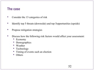 52
 Consider the 13 categories of risk
 Identify top 5 threats (downside) and top 5opportunities (upside)
 Propose mitigation strategies
 Discuss how the following risk factors would affect your assessment:
 Economy
 Demographics
 Weather
 Technology
 Timing of events such an election
 Others
The case
 