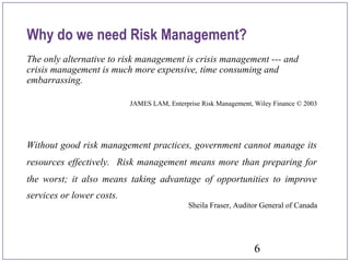 6
The only alternative to risk management is crisis management --- and
crisis management is much more expensive, time consuming and
embarrassing.
JAMES LAM, Enterprise Risk Management, Wiley Finance © 2003
Without good risk management practices, government cannot manage its
resources effectively. Risk management means more than preparing for
the worst; it also means taking advantage of opportunities to improve
services or lower costs.
Sheila Fraser, Auditor General of Canada
Why do we need Risk Management?
 