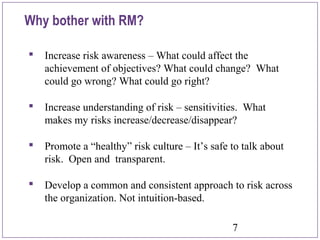 7
Why bother with RM?
 Increase risk awareness – What could affect the
achievement of objectives? What could change? What
could go wrong? What could go right?
 Increase understanding of risk – sensitivities. What
makes my risks increase/decrease/disappear?
 Promote a “healthy” risk culture – It’s safe to talk about
risk. Open and transparent.
 Develop a common and consistent approach to risk across
the organization. Not intuition-based.
 