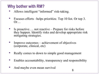 8
Why bother with RM?
 Allows intelligent “informed” risk-taking.
 Focuses efforts –helps prioritize. Top 10 list. Or top 3.
Or…
 Is proactive…. not reactive – Prepare for risks before
they happen. Identify risks and develop appropriate risk
mitigating strategies.
 Improve outcomes – achievement of objectives
(corporate, clinical, etc)
 Really comes to down to simple good management
 Enables accountability, transparency and responsibility
 And maybe even mean survival
 