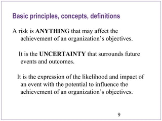9
A risk is ANYTHING that may affect the
achievement of an organization’s objectives.
It is the UNCERTAINTY that surrounds future
events and outcomes.
It is the expression of the likelihood and impact of
an event with the potential to influence the
achievement of an organization’s objectives.
Basic principles, concepts, definitions
 