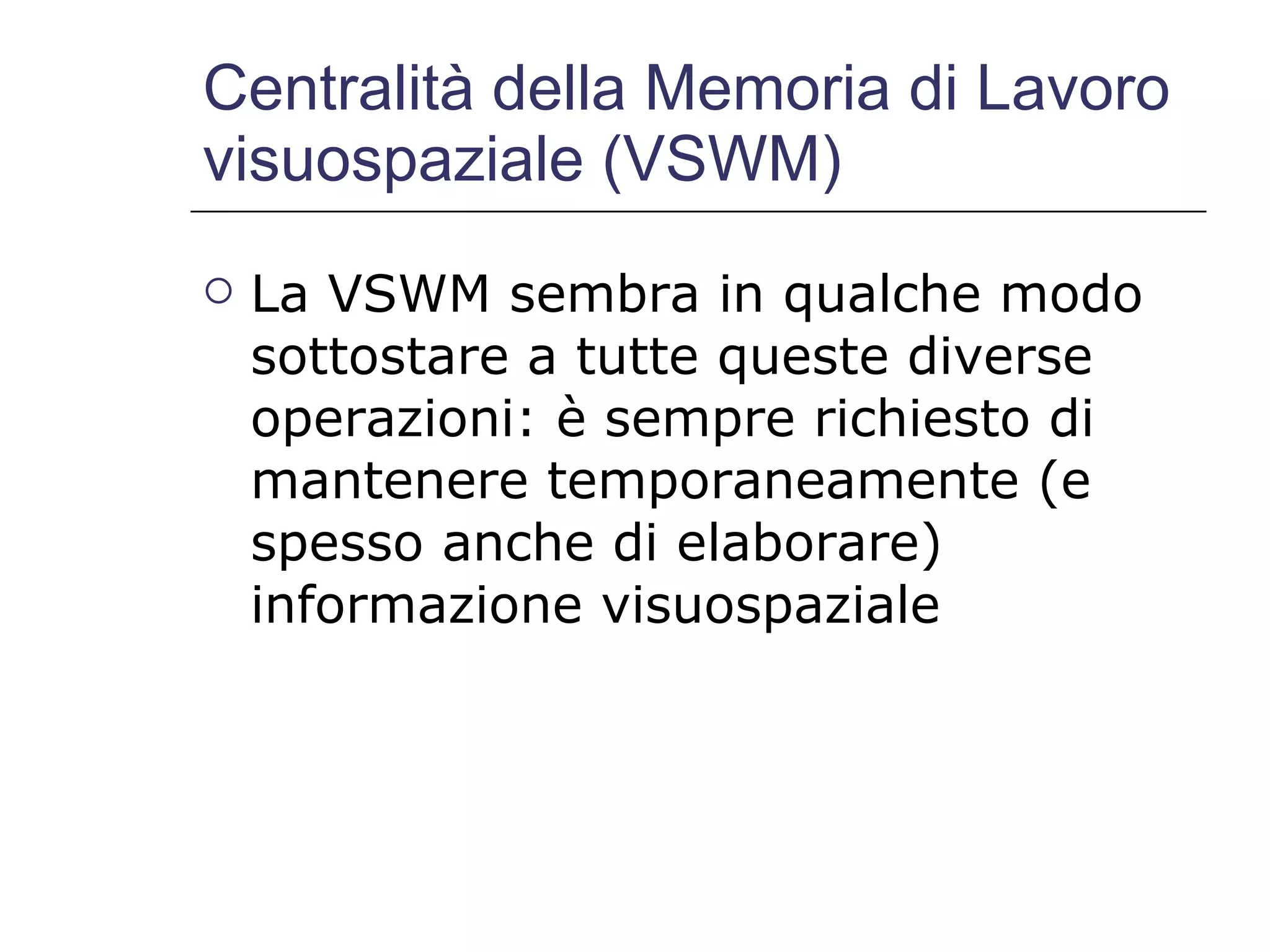 Centralità della Memoria di Lavoro visuospaziale (VSWM) La VSWM sembra in qualche modo sottostare a tutte queste diverse operazioni: è sempre richiesto di mantenere temporaneamente (e spesso anche di elaborare) informazione visuospaziale 