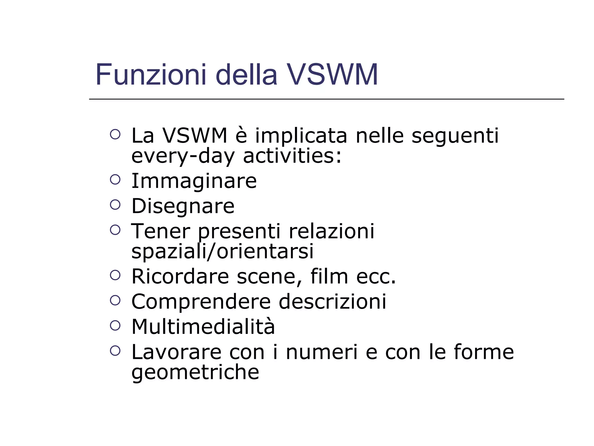 Funzioni della VSWM La VSWM è implicata nelle seguenti every-day activities: Immaginare Disegnare Tener presenti relazioni spaziali/orientarsi Ricordare scene, film ecc. Comprendere descrizioni Multimedialità Lavorare con i numeri e con le forme geometriche 