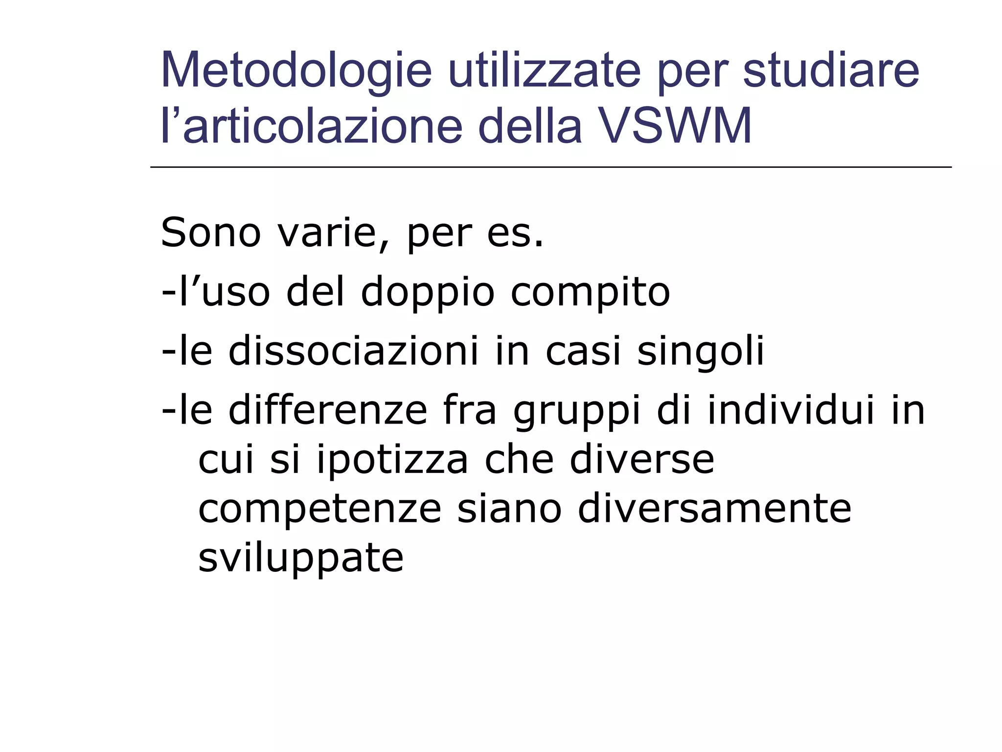 Metodologie utilizzate per studiare l’articolazione della VSWM Sono varie, per es. -l’uso del doppio compito -le dissociazioni in casi singoli -le differenze fra gruppi di individui in cui si ipotizza che diverse competenze siano diversamente sviluppate 