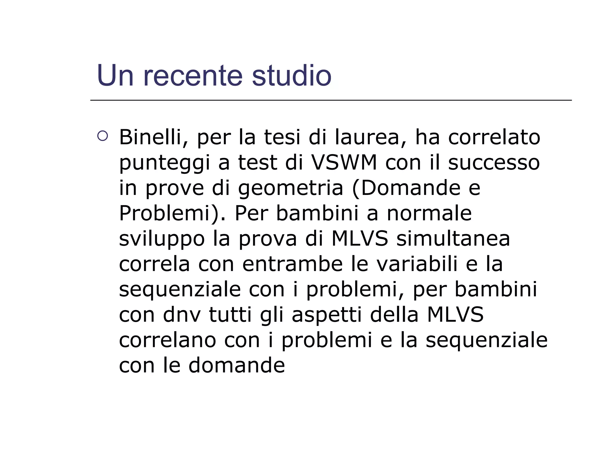 Un recente studio Binelli, per la tesi di laurea, ha correlato punteggi a test di VSWM con il successo in prove di geometria (Domande e Problemi). Per bambini a normale sviluppo la prova di MLVS simultanea correla con entrambe le variabili e la sequenziale con i problemi, per bambini con dnv tutti gli aspetti della MLVS correlano con i problemi e la sequenziale con le domande 