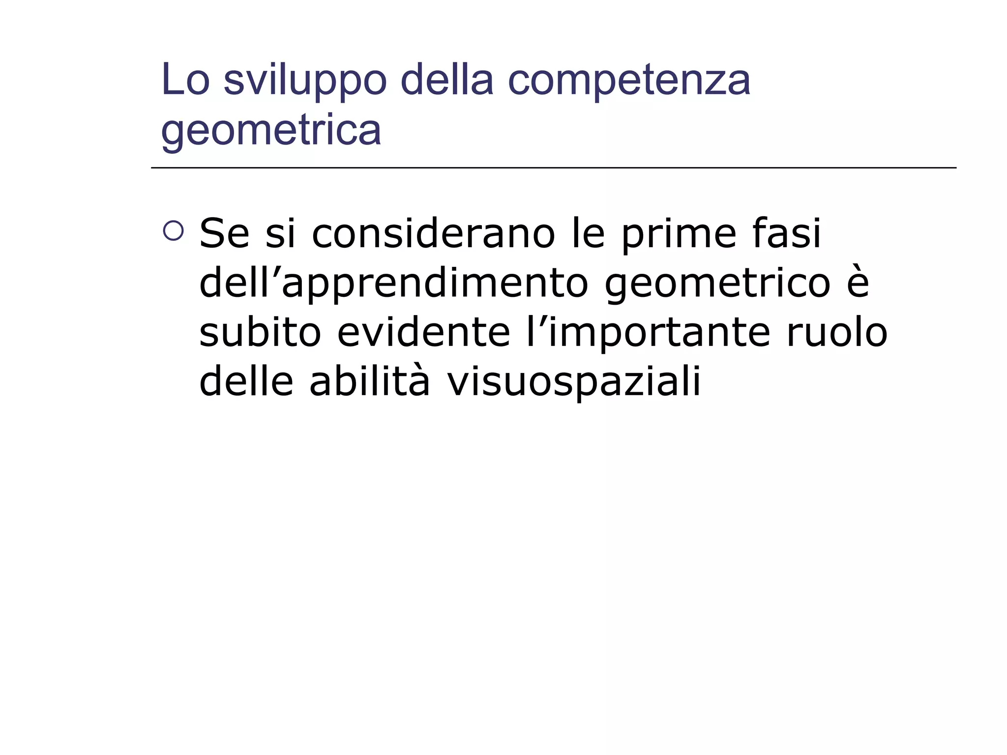 Lo sviluppo della competenza geometrica Se si considerano le prime fasi dell’apprendimento geometrico è subito evidente l’importante ruolo delle abilità visuospaziali 