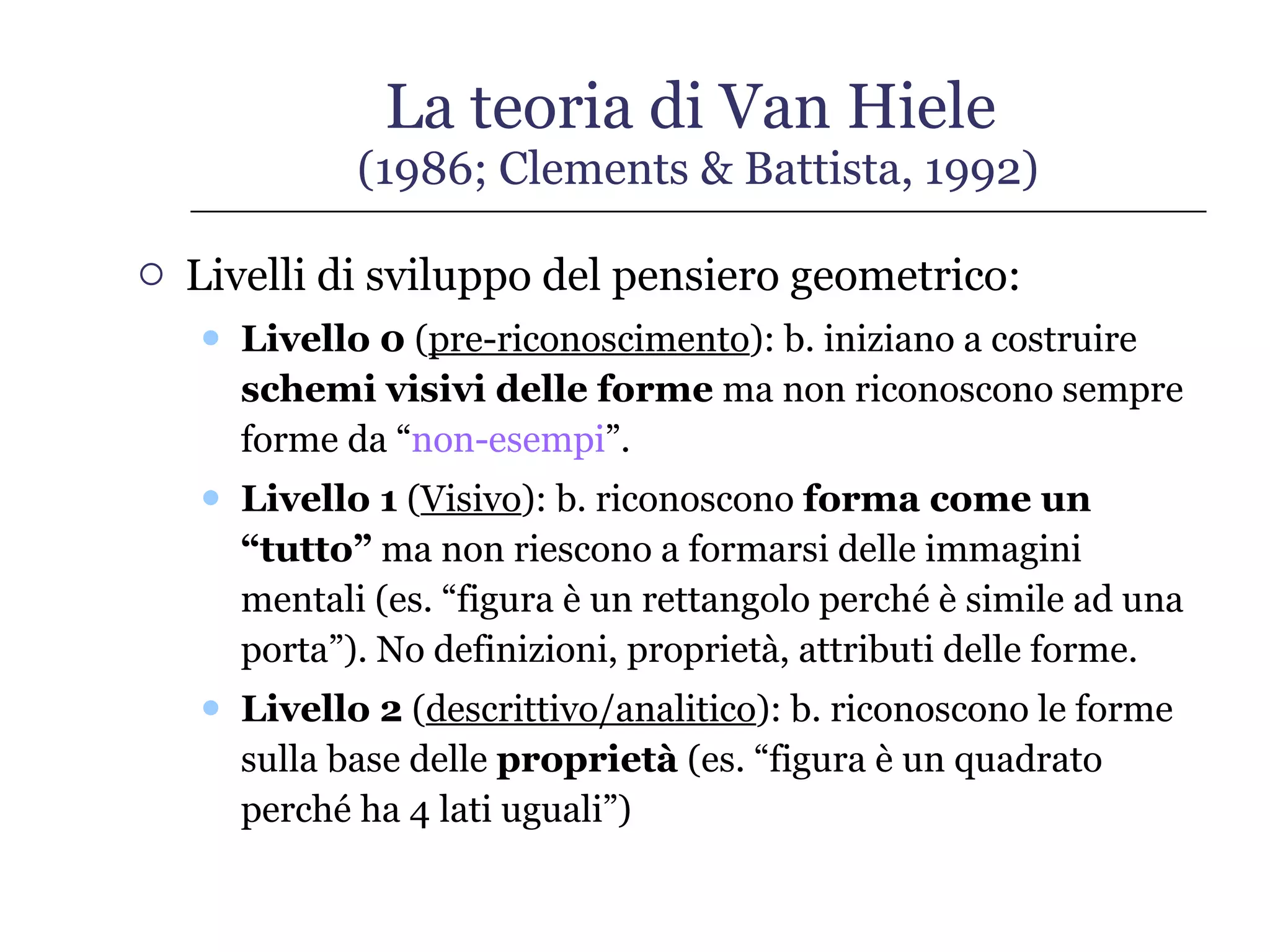 La teoria di Van Hiele  (1986; Clements & Battista, 1992) Livelli di sviluppo del pensiero geometrico: Livello 0  ( pre-riconoscimento ): b. iniziano a costruire  schemi visivi delle forme  ma non riconoscono sempre forme da “ non-esempi ”. Livello 1  ( Visivo ): b. riconoscono  forma come un “tutto”  ma non riescono a formarsi delle immagini mentali (es. “figura è un rettangolo perché è simile ad una porta”). No definizioni, proprietà, attributi delle forme. Livello 2  ( descrittivo/analitico ): b. riconoscono le forme sulla base delle  proprietà  (es. “figura è un quadrato perché ha 4 lati uguali”) 