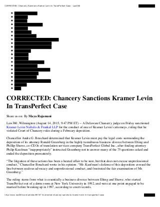 CORRECTED: Chancery Sanctions Kramer Levin In TransPerfect Case - Law360
http://www.law360.com/articles/691571/corrected-chancery-sanctions-kramer-levin-in-transperfect-case
Product Liability
ling Report
00
port
Partner Rankings
rms of the Year
rs
aw360 team
t Law360
CORRECTED: Chancery Sanctions Kramer Levin
In TransPerfect Case
Share us on: By Maya Rajamani
Law360, Wilmington (August 14, 2015, 9:47 PM ET) -- A Delaware Chancery judge on Friday sanctioned
Kramer Levin Naftalis & Frankel LLP for the conduct of one of Kramer Levin’s attorneys, ruling that he
violated Court of Chancery rules during a February deposition.
Chancellor Andre G. Bouchard determined that Kramer Levin must pay the legal costs surrounding the
deposition of its attorney Ronald Greenberg in the highly tumultuous business divorce between Elting and
Phillip Shawe, co-CEOs of translation services company TransPerfect Global Inc., after ﬁnding attorney
Philip Kaufman “inappropriately” instructed Greenberg not to answer many of the 75 questions asked and
ended the deposition prematurely.
“The litigation of these actions has been a heated affair to be sure, but that does not excuse unprofessional
conduct,” Chancellor Bouchard wrote in his opinion. “Mr. Kaufman’s defense of this deposition crossed the
line between zealous advocacy and unprofessional conduct, and frustrated the fair examination of Mr.
Greenberg.”
The ruling stems from what is essentially a business divorce between Elting and Shawe, who started
TransPerfect out of a dorm room at New York University in 1992, and were at one point engaged to be
married before breaking up in 1997, according to court records.
 