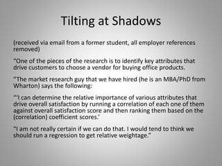 Tilting at Shadows
(received via email from a former student, all employer references
removed)
“One of the pieces of the research is to identify key attributes that
drive customers to choose a vendor for buying office products.
“The market research guy that we have hired (he is an MBA/PhD from
Wharton) says the following:
“‘I can determine the relative importance of various attributes that
drive overall satisfaction by running a correlation of each one of them
against overall satisfaction score and then ranking them based on the
(correlation) coefficient scores.’
“I am not really certain if we can do that. I would tend to think we
should run a regression to get relative weightage.”
 