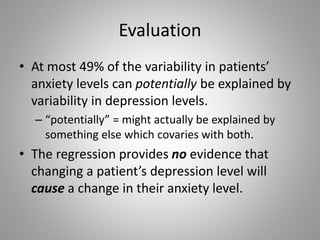Evaluation
• At most 49% of the variability in patients’
anxiety levels can potentially be explained by
variability in depression levels.
– “potentially” = might actually be explained by
something else which covaries with both.
• The regression provides no evidence that
changing a patient’s depression level will
cause a change in their anxiety level.
 