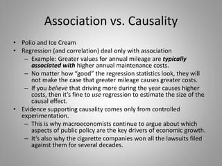 Association vs. Causality
• Polio and Ice Cream
• Regression (and correlation) deal only with association
– Example: Greater values for annual mileage are typically
associated with higher annual maintenance costs.
– No matter how “good” the regression statistics look, they will
not make the case that greater mileage causes greater costs.
– If you believe that driving more during the year causes higher
costs, then it’s fine to use regression to estimate the size of the
causal effect.
• Evidence supporting causality comes only from controlled
experimentation.
– This is why macroeconomists continue to argue about which
aspects of public policy are the key drivers of economic growth.
– It’s also why the cigarette companies won all the lawsuits filed
against them for several decades.
 