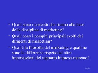 Quali sono i concetti che stanno alla base della disciplina di marketing? Quali sono i compiti principali svolti dai dirigenti di marketing? Qual è la filosofia del marketing e quali ne sono le differenze rispetto ad altre impostazioni del rapporto impresa-mercato? 