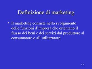 Definizione di marketing Il marketing consiste nello svolgimento delle funzioni d’impresa che orientano il flusso dei beni e dei servizi dal produttore al consumatore o all’utilizzatore. 