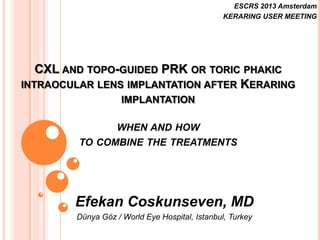 ESCRS 2013 Amsterdam
KERARING USER MEETING

CXL AND TOPO-GUIDED PRK OR TORIC PHAKIC
INTRAOCULAR LENS IMPLANTATION AFTER KERARING
IMPLANTATION
WHEN AND HOW
TO COMBINE THE TREATMENTS

Efekan Coskunseven, MD
Dünya Göz / World Eye Hospital, Istanbul, Turkey

 