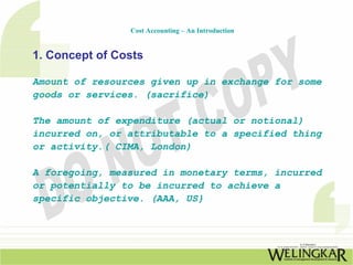 Cost Accounting – An Introduction


1. Concept of Costs

Amount of resources given up in exchange for some
goods or services. (sacrifice)

The amount of expenditure (actual or notional)
incurred on, or attributable to a specified thing
or activity.( CIMA, London)

A foregoing, measured in monetary terms, incurred
or potentially to be incurred to achieve a
specific objective. (AAA, US}
 
