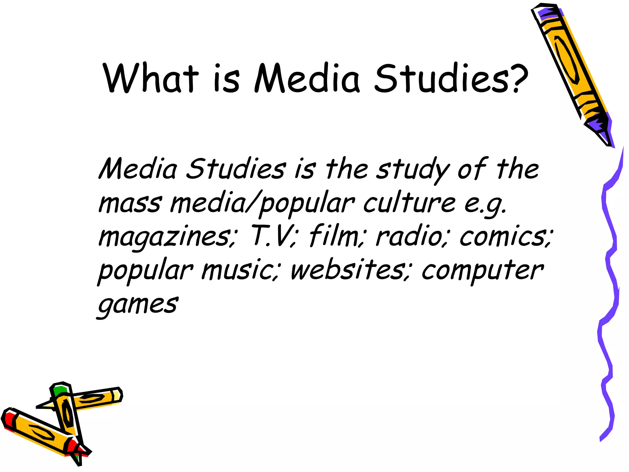 What is Media Studies?

Media Studies is the study of the
mass media/popular culture e.g.
magazines; T.V; film; radio; comics;
popular music; websites; computer
games
 