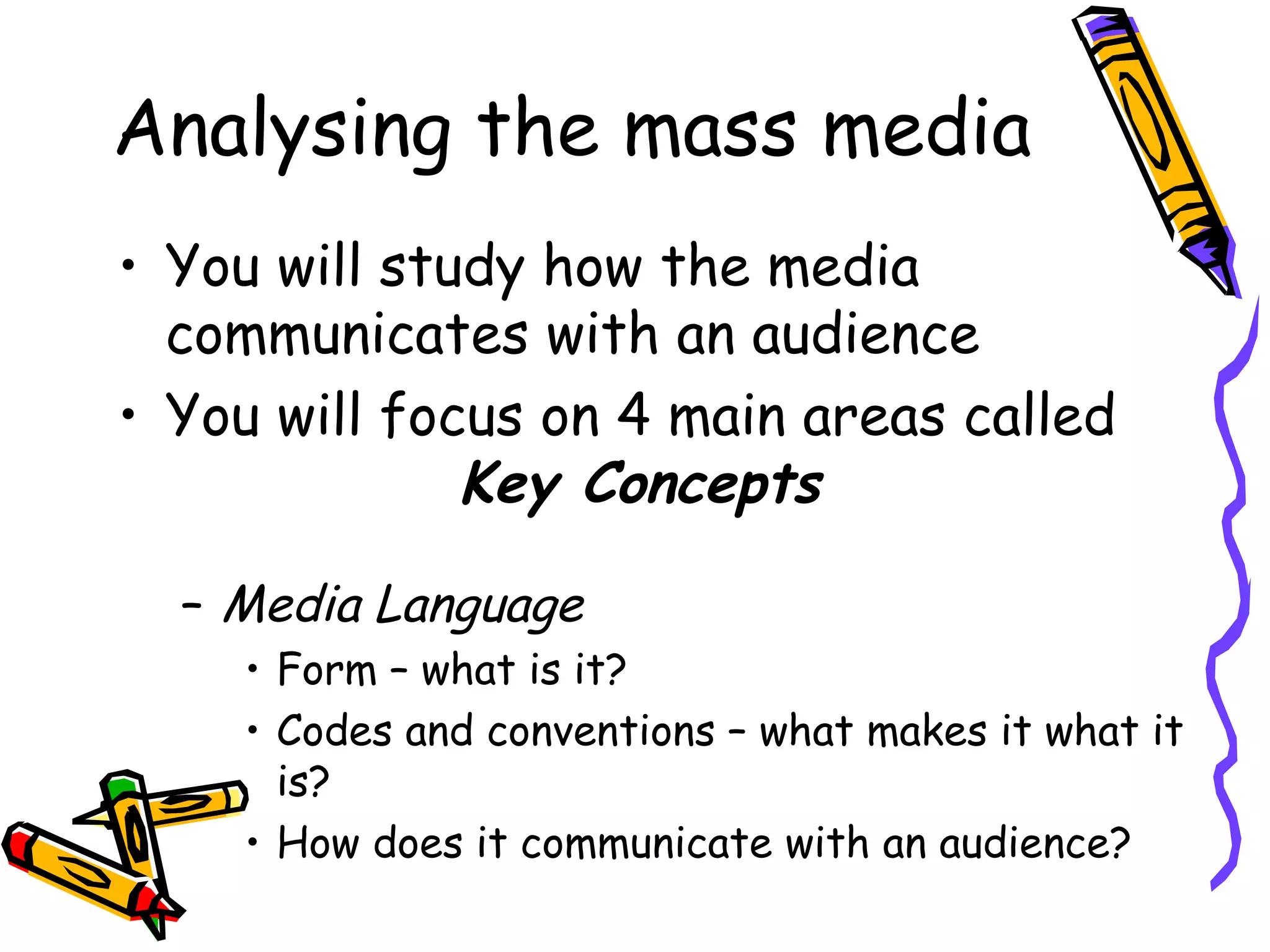 Analysing the mass media
• You will study how the media
  communicates with an audience
• You will focus on 4 main areas called
              Key Concepts

  – Media Language
    • Form – what is it?
    • Codes and conventions – what makes it what it
      is?
    • How does it communicate with an audience?
 