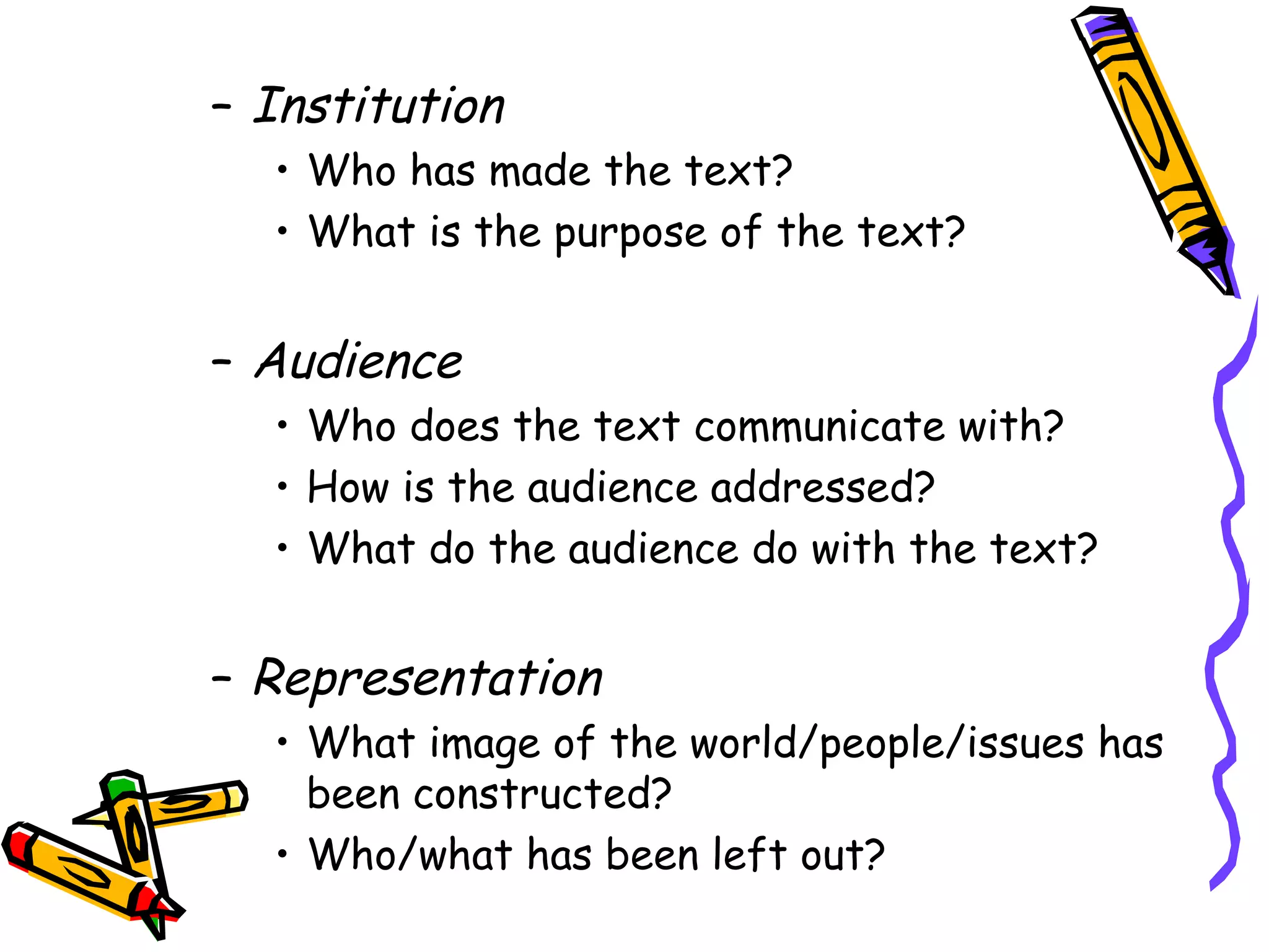 – Institution
  • Who has made the text?
  • What is the purpose of the text?


– Audience
  • Who does the text communicate with?
  • How is the audience addressed?
  • What do the audience do with the text?


– Representation
  • What image of the world/people/issues has
    been constructed?
  • Who/what has been left out?
 