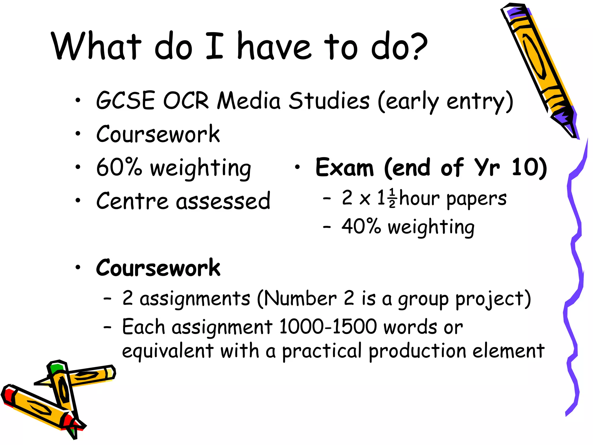 What do I have to do?
 •   GCSE OCR Media Studies (early entry)
 •   Coursework
 •   60% weighting   • Exam (end of Yr 10)
 •   Centre assessed    – 2 x 1½hour papers
                            – 40% weighting

 • Coursework
     – 2 assignments (Number 2 is a group project)
     – Each assignment 1000-1500 words or
       equivalent with a practical production element
 