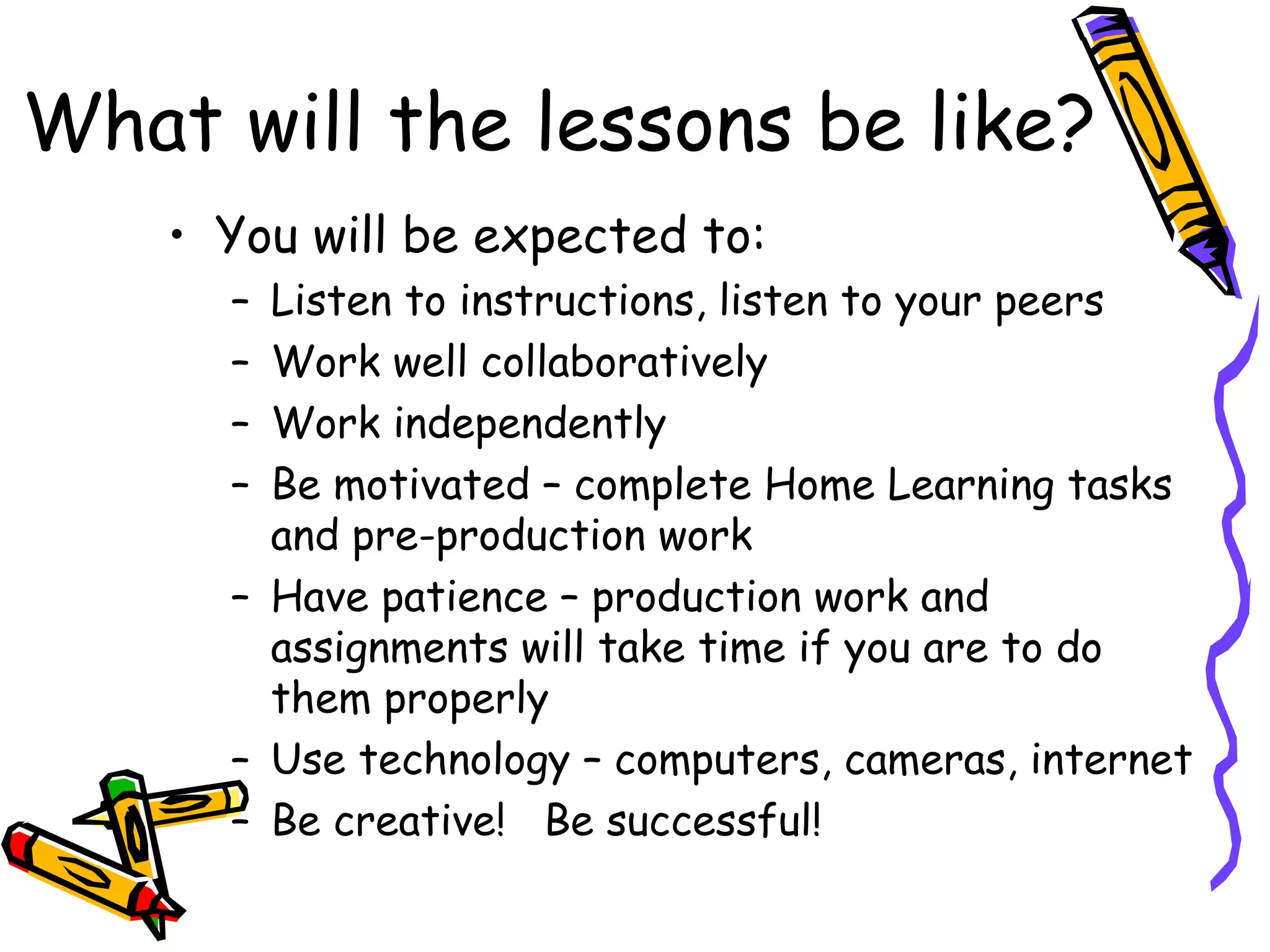 What will the lessons be like?
    • You will be expected to:
      – Listen to instructions, listen to your peers
      – Work well collaboratively
      – Work independently
      – Be motivated – complete Home Learning tasks
        and pre-production work
      – Have patience – production work and
        assignments will take time if you are to do
        them properly
      – Use technology – computers, cameras, internet
      – Be creative! Be successful!
 