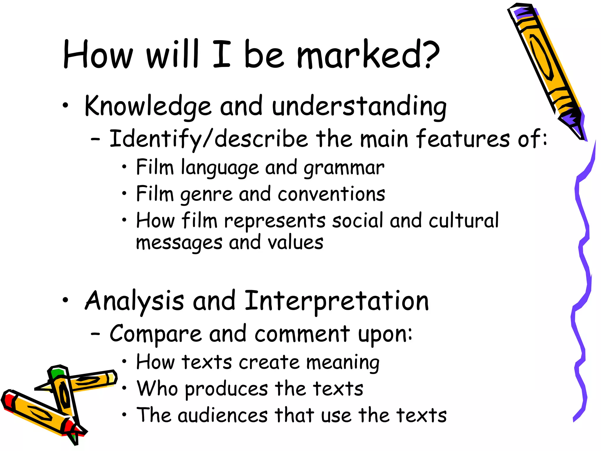 How will I be marked?
• Knowledge and understanding
  – Identify/describe the main features of:
    • Film language and grammar
    • Film genre and conventions
    • How film represents social and cultural
      messages and values


• Analysis and Interpretation
  – Compare and comment upon:
    • How texts create meaning
    • Who produces the texts
    • The audiences that use the texts
 