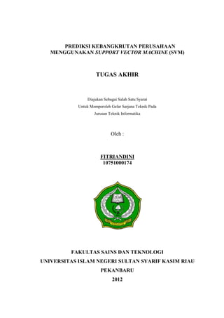 PREDIKSI KEBANGKRUTAN PERUSAHAAN
   MENGGUNAKAN SUPPORT VECTOR MACHINE (SVM)



                     TUGAS AKHIR



                Diajukan Sebagai Salah Satu Syarat
            Untuk Memperoleh Gelar Sarjana Teknik Pada
                    Jurusan Teknik Informatika



                             Oleh :



                       FITRIANDINI
                        10751000174




         FAKULTAS SAINS DAN TEKNOLOGI
UNIVERSITAS ISLAM NEGERI SULTAN SYARIF KASIM RIAU
                        PEKANBARU
                              2012
 