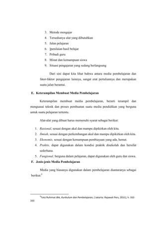 3. Metode mengajar
4. Tersedianya alat yang dibutuhkan
5. Jalan pelajaran
6. ]penilaian hasil belajar
7. Pribadi guru
8. Minat dan kemampuan siswa
9. Situasi pengajaran yang sedang berlangsung
Dari sini dapat kita lihat bahwa antara media pembelajaran dan
fator-faktor pengajaran lainnya, sangat erat pertaliannya dan merupakan
suatu jalan berantai.
E. Keterampilan Membuat Media Pembelajaran
Keterampilan membuat media pembelajaran, berarti terampil dan
menguasai teknik dan proses pembuatan suatu media pendidikan yang berguna
untuk suatu pelajaran tertentu.
Alat-alat yang dibuat harus memenuhi syarat sebagai berikut:
1. Rasional, sesuai dengan akal dan mampu dipikirkan oleh kita.
2. Ilmiah, sesuai dengan perkembangan akal dan mampu dipikirkan oleh kita.
3. Ekonomis, sesuai dengan kemampuan pembiayaan yang ada, hemat.
4. Praktis, dapat digunakan dalam kondisi praktik disekolah dan bersifat
sederhana.
5. Fungional, berguna dalam pelajaran, dapat digunakan oleh guru dan siswa.
F. Jenis-jenis Media Pembelajaran
Media yang biasanya digunakan dalam pembelajaran diantaranya sebagai
berikut:9
9
Toto Ruhimat dkk, Kurikulum dan Pembelajaran, ( Jakarta: Rajawali Pers, 2011), h. 162-
163
 