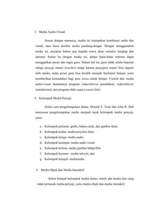 3. Media Audio-Visual
Sesuai dengan namanya, media ini merupakan kombinasi audio dan
visual, atau biasa disebut media pandang-dengar. Dengan menggunakan
media ini, pnyajian bahan ajar kepada siswa akan semakin lengkap dan
optimal. Selain itu dengan media ini, dalam batas-batas tertentu dapat
menggatikan peran dan tugas guru. Dalam hal ini, guru tidak selalu beperan
sebagi penyaji materi (teacher) tetapi karena penyajian materi bisa diganti
oleh media, maka peran guru bisa beralih menjadi fasilitator belajar, yaitu
memberikan kemudahan bagi para siswa untuk belajar. Contoh dari media
audio-visual diantaranya program video/televisi pendidikan, video/televisi
instruksional, dan program slide suara (sound slide).
4. Kelompok Media Penyaji
Selain cara pengelompokan diatas, Donald T. Tosti dan John R. Ball
menyusun pengelompokan media menjadi tujuh kelompok media penyaji,
yaitu:
a. Kelompok pertama: grafis, bahan cetak, dan gambar diam
b. Kelompok kedua: media proyeksi diam
c. Kelompok ketiga: media audio
d. Kelompok keempat: media audio visual
e. Kelompok kelima: media gambar hidup/film
f. Kelompok keenam : media televisi, dan
g. Kelompok ketujuh: multimedia.
5. Media Objek dan Media Interaktif
Selain ketujuh kelompok media diatas, masih ada media lain yang
tidak termasuk media penyaji, yaitu media objek dan media interaktif.
 