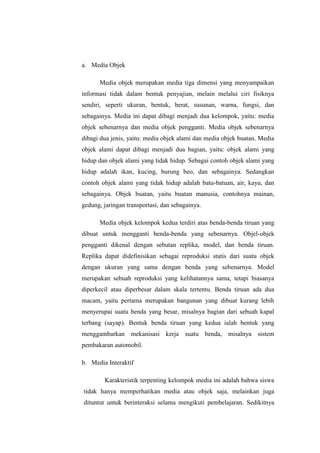 a. Media Objek
Media objek merupakan media tiga dimensi yang menyampaikan
informasi tidak dalam bentuk penyajian, melain melalui ciri fisiknya
sendiri, seperti ukuran, bentuk, berat, susunan, warna, fungsi, dan
sebagainya. Media ini dapat dibagi menjadi dua kelompok, yaitu: media
objek sebenarnya dan media objek pengganti. Media objek sebenarnya
dibagi dua jenis, yaitu: media objek alami dan media objek buatan. Media
objek alami dapat dibagi menjadi dua bagian, yaitu: objek alami yang
hidup dan objek alami yang tidak hidup. Sebagai contoh objek alami yang
hidup adalah ikan, kucing, burung beo, dan sebagainya. Sedangkan
contoh objek alami yang tidak hidup adalah batu-batuan, air, kayu, dan
sebagainya. Objek buatan, yaitu buatan manusia, contohnya mainan,
gedung, jaringan transportasi, dan sebagainya.
Media objek kelompok kedua terdiri atas benda-benda tiruan yang
dibuat untuk mengganti benda-benda yang sebenarnya. Objel-objek
pengganti dikenal dengan sebutan replika, model, dan benda tiruan.
Replika dapat didefinisikan sebagai reproduksi statis dari suatu objek
dengan ukuran yang sama dengan benda yang sebenarnya. Model
merupakan sebuah reproduksi yang kelihatannya sama, tetapi biasanya
diperkecil atau diperbesar dalam skala tertentu. Benda tiruan ada dua
macam, yaitu pertama merupakan bangunan yang dibuat kurang lebih
menyerupai suatu benda yang besar, misalnya bagian dari sebuah kapal
terbang (sayap). Bentuk benda tiruan yang kedua ialah bentuk yang
menggambarkan mekanisasi kerja suatu benda, misalnya sistem
pembakaran automobil.
b. Media Interaktif
Karakteristik terpenting kelompok media ini adalah bahwa siswa
tidak hanya memperhatikan media atau objek saja, melainkan juga
dituntut untuk berinteraksi selama mengikuti pembelajaran. Sedikitnya
 