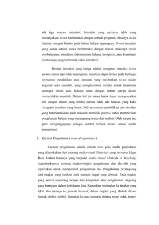 ada tiga macam interaksi. Interaksi yang pertama ialah yang
menunjukkan siswa berinteraksi dengan sebuah program, misalnya siswa
diminta mengisi blanko pada bahan belajar terprogram. Bentu interaksi
yang kedua adalah siswa berinteraksi dengan mesin, misalnya mesin
pembelajaran, simulator, laboratorium bahasa, komputer, atau kombinasi
diantaranya yang berbentuk video interaktif.
Bentuk interaksi yang ketiga adalah mengatur interaksi siswa
secara teratur tapi tidak terprogram; misalnya dapat dilihat pada berbagai
permainan pendidikan atau simulasi yang melibatkan siswa dalam
kegiatan atau masalah, yang mengharuskan mereka untuk membalas
serangan lawan atau bekerja sama dengan teman seregu dalam
memecahkan masalah. Dalam hal ini siswa harus dapat menyesuaikan
diri dengan situasi yang timbul karena tidak ada batasan yang kaku
mengenai jawaban yang benar. Jadi permainan pendidikan dan simulasi
yang berorientasikan pada masalah memiliki potensi untuk memberikan
pengalaman belajar yang merangsang minat dan realisti. Oleh karena itu,
guru menganggapnya sebagai sumber terbaik dalam urusan media
komunikasi.
6. Kerucut Pengalaman ( cone of experience )
Kerucut pengalaman adalah sebuah teori pola media pendidikan
yang dikemkakan oleh seorang audio-visual Materials yang bernama Edgar
Dale. Dalam bukunya yang berjudul Audio-Visual Methods in Teaching,
digambarkannya tentang tingkat-tingkat pengalaman dan alat-alat yang
diperlukan untuk memperoleh pengalaman itu. Pengalaman berlangsung
dari tingkat yang konkret naik menuju tingat yang abstrak. Pada tingkat
yang konret seseorang belajar dari kenyataan atau pengalaman langsung
yang bertujuan dalam kehidupan kita. Kemudian meningkat ke tingkat yang
lebih atas menuju ke puncak kerucut, dalam tingkat yang abstrak dalam
bentuk simbol-simbol. Semakin ke atas semakin abstrak tetapi tidak berarti
 