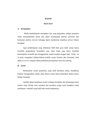 BAB III
PENUTUP
A. Kesimpulan
Media pembelajaran merupakan alat yang digunakan sebagai perantara
untuk menyampaikan pesan dan dapat merangsang pikiran, perasaan dan
kemajuan audiens (siswa) sehingga dapat mendorong terjadinya proses belajar
mengajar.
Agar pembelajaran yang dilakukan lebih baik guru tidak cukup hanya
memiliki pengetahuan kemediaan saja, akan tetapi juga harus memiliki
keterampilan memilih dan menggunakan media tersebut dengan baik. Untuk itu
ia perlu mengalami latihan-latihan praktik secara kontinu dan sistematis, baik
dalam reservice maupun dalam pelatihan pascajabatan inservice training.
B. Saran
Berdasarkan uraian penjelasan yang telah diuraikan diatas, hendaknya
kitabisa menggunakan media yang efisien sesuai denan kebutuhan dalam proses
belajar mengajar.
Apabila dalam penjelasan materi terdapat kesalahan dan kekurangan kami
mohon maaf. Krituk serta masukan dari pembaca sangat kami harapkan untuk
pembuatan makalah yang lebih baik untuk kedepannya.
 