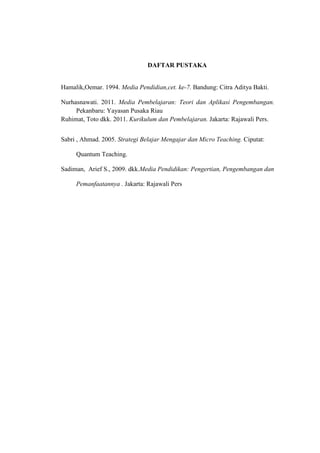 DAFTAR PUSTAKA
Hamalik,Oemar. 1994. Media Pendidian,cet. ke-7. Bandung: Citra Aditya Bakti.
Nurhasnawati. 2011. Media Pembelajaran: Teori dan Aplikasi Pengembangan.
Pekanbaru: Yayasan Pusaka Riau
Ruhimat, Toto dkk. 2011. Kurikulum dan Pembelajaran. Jakarta: Rajawali Pers.
Sabri , Ahmad. 2005. Strategi Belajar Mengajar dan Micro Teaching. Ciputat:
Quantum Teaching.
Sadiman, Arief S., 2009. dkk.Media Pendidikan: Pengertian, Pengembangan dan
Pemanfaatannya . Jakarta: Rajawali Pers
 