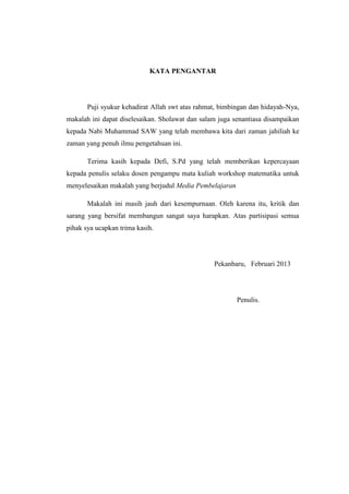 KATA PENGANTAR
Puji syukur kehadirat Allah swt atas rahmat, bimbingan dan hidayah-Nya,
makalah ini dapat diselesaikan. Sholawat dan salam juga senantiasa disampaikan
kepada Nabi Muhammad SAW yang telah membawa kita dari zaman jahiliah ke
zaman yang penuh ilmu pengetahuan ini.
Terima kasih kepada Defi, S.Pd yang telah memberikan kepercayaan
kepada penulis selaku dosen pengampu mata kuliah workshop matematika untuk
menyelesaikan makalah yang berjudul Media Pembelajaran
Makalah ini masih jauh dari kesempurnaan. Oleh karena itu, kritik dan
sarang yang bersifat membangun sangat saya harapkan. Atas partisipasi semua
pihak sya ucapkan trima kasih.
Pekanbaru, Februari 2013
Penulis.
 