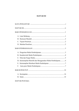DAFTAR ISI
KATA PENGANTAR ........................................................................................i
DAFTAR ISI.......................................................................................................ii
BAB I PENDAHULUAN...................................................................................1
A. Latar Belakang ........................................................................................1
B. Rumusan Masalah...................................................................................2
C. Tujuan Penulisan.....................................................................................2
D. Manfaat Penulisan...................................................................................2
BAB II PEMBAHASAAN .................................................................................3
A. Pengertian Media Pembelajaraan............................................................3
B. Karakteristik Media Pembelajaran..........................................................4
C. Nilai dan Fungsi Media...........................................................................5
D. Keterampilan Memilih dan Menggunakan Media Pembelajaran............6
E. Keterampilan Membuat Media Pembelajaran ........................................7
F. Jenis-jenis Media Pembelajaran.............................................................7
BAB III PENUTUP ..........................................................................................14
A. Kesimpulan ...........................................................................................14
B. Saran......................................................................................................14
DAFTAR PUSTAKA
 
