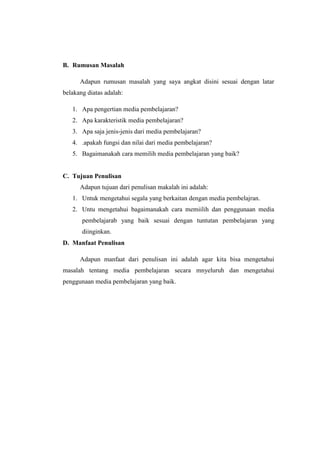 B. Rumusan Masalah
Adapun rumusan masalah yang saya angkat disini sesuai dengan latar
belakang diatas adalah:
1. Apa pengertian media pembelajaran?
2. Apa karakteristik media pembelajaran?
3. Apa saja jenis-jenis dari media pembelajaran?
4. .apakah fungsi dan nilai dari media pembelajaran?
5. Bagaimanakah cara memilih media pembelajaran yang baik?
C. Tujuan Penulisan
Adapun tujuan dari penulisan makalah ini adalah:
1. Untuk mengetahui segala yang berkaitan dengan media pembelajran.
2. Untu mengetahui bagaimanakah cara memiilih dan penggunaan media
pembelajarab yang baik sesuai dengan tuntutan pembelajaran yang
diinginkan.
D. Manfaat Penulisan
Adapun manfaat dari penulisan ini adalah agar kita bisa mengetahui
masalah tentang media pembelajaran secara mnyeluruh dan mengetahui
penggunaan media pembelajaran yang baik.
 