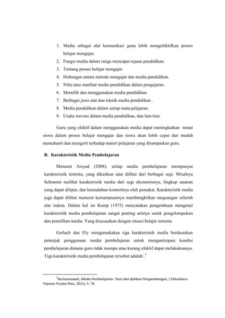 1. Media sebagai alat komunikasi guna lebih mengefektifkan proses
belajar mengajar.
2. Fungsi media dalam ranga mencapai tujuan pendidikan.
3. Tentang proses belajar mengajar.
4. Hubungan antara metode mengajar dan media pendidikan.
5. Nilai atau manfaat media pendidikan dalam pengajaran.
6. Memilih dan menggunakan media pendidikan.
7. Berbagai jenis alat dan teknik media pendidikan .
8. Media pendidikan dalam setiap mata pelajaran.
9. Usaha inovasi dalam media pendidikan, dan lain-lain.
Guru yang efektif dalam menggunakan media dapat meningkatkan minat
siswa dalam proses belajar mengajar dan siswa akan lebih cepat dan mudah
memahami dan mengerti terhadap materi pelajaran yang disampaikan guru.
B. Karakteristik Media Pembelajaran
Menurut Arsyad (2008), setiap media pembelajaran mempunyai
karakteristik tertentu, yang dikaitkan atau dilihat dari berbagai segi. Misalnya
Schramm melihat karakteristik media dari segi ekonomisnya, lingkup sasaran
yang dapat diliput, dan kemudahan kontrolnya oleh pemakai. Karakteristik media
juga dapat dilihat menurut kemampuannya mambangkitkan rangsangan seluruh
alat indera. Dalam hal ini Kamp (1975) menyatakan pengetahuan mengenai
karakteristik media pembelajaran sangat penting artinya untuk pengelompokan
dan pemilihan media. Yang disesuaikan dengan situasi belajar tertentu
Gerlach dan Ely mengemukakan tiga karakteristik media berdasarkan
petunjuk penggunaan media pembelajaran untuk mengantisipasi kondisi
pembelajaran dimana guru tidak mampu atau kurang efektif dapat melakukannya.
Tiga karakteristik media pembelajaran tersebut adalah:.5
5
Nurhasnawati, Media Pembelajaran: Teori dan Aplikasi Pengembangan, ( Pekanbaru:
Yayasan Pusaka Riau, 2011), h. 76
 