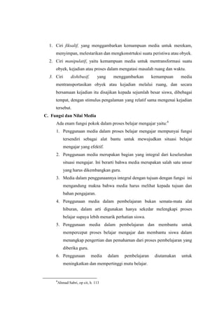1. Ciri fiksalif, yang menggambarkan kemampuan media untuk merekam,
menyimpan, melestarikan dan mengkonstrtuksi suatu peristiwa atau obyek.
2. Ciri manipulatif, yaitu kemampuan media untuk mentransformasi suatu
obyek, kejadian atau proses dalam mengatasi masalah ruang dan waktu.
3. Ciri dishibusif, yang menggambarkan kemampuan media
mentransportasikan obyek atau kejadian melalui ruang, dan secara
bersamaan kejadian itu disajikan kepada sejumlah besar siswa, dibebagai
tempat, dengan stimulus pengalaman yang relatif sama mengenai kejadian
tersebut.
C. Fungsi dan Nilai Media
Ada enam fungsi pokok dalam proses belajar mengajar yaitu:6
1. Penggunaan media dalam proses belajar mengajar mempunyai fungsi
tersendiri sebagai alat bantu untuk mewujudkan situasi belajar
mengajar yang efektif.
2. Penggunaan media merupakan bagian yang integral dari keseluruhan
situasi mengajar. Ini berarti bahwa media merupakan salah satu unsur
yang harus dikembangkan guru.
3. Media dalam penggunaannya integral dengan tujuan dengan fungsi ini
mengandung makna bahwa media harus melihat kepada tujuan dan
bahan pengajaran.
4. Penggunaan media dalam pembelajaran bukan semata-mata alat
hiburan, dalam arti digunakan hanya sekedar melengkapi proses
belajar supaya lebih menarik perhatian siswa.
5. Penggunaan media dalam pembelajaran dan membantu untuk
mempercepat proses belajar mengajar dan membantu siswa dalam
menangkap pengertian dan pemahaman dari proses pembelajaran yang
diberika guru.
6. Penggunaan media dalam pembelajaran diutamakan untuk
meningkatkan dan mempertinggi mutu belajar.
6
Ahmad Sabri, op cit, h. 113
 