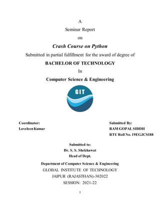 I
A
Seminar Report
on
Crash Course on Python
Submitted in partial fulfillment for the award of degree of
BACHELOR OF TECHNOLOGY
In
Computer Science & Engineering
Coordinator:
LoveleenKumar
Submitted By:
RAM GOPAL SIDDH
RTU Roll No. 19EGJCS188
Submitted to:
Dr. S. S. Shekhawat
Head of Dept.
Department of Computer Science & Engineering
GLOBAL INSTITUTE OF TECHNOLOGY
JAIPUR (RAJASTHAN)-302022
SESSION: 2021-22
 