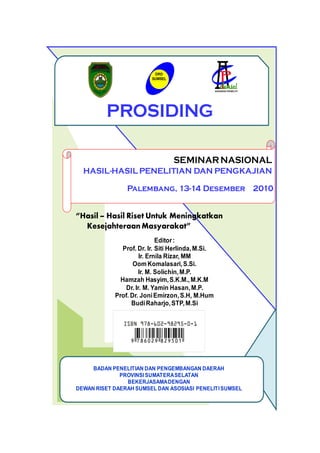 DRD
                         SUMSEL




         PROSIDING

                                  SEMINAR NASIONAL
  HASIL-HASIL PENELITIAN DAN PENGKAJIAN

                Palembang, 13-14 Desember 2010


“Hasil – Hasil Riset Untuk Meningkatkan
  Kesejahteraan Masyarakat”
                            Editor :
              Prof. Dr. Ir. Siti Herlinda, M.Si.
                     Ir. Ernila Rizar, MM
                   Oom Komalasari, S.Si.
                     Ir. M. Solichin, M.P.
              Hamzah Hasyim, S.K.M., M.K.M
               Dr. Ir. M. Yamin Hasan, M.P.
            Prof. Dr. Joni Emirzon, S.H, M.Hum
                  Budi Raharjo, STP, M.Si




     BADAN PENELITIAN DAN PENGEMBANGAN DAERAH
              PROVINSI SUMATERA SELATAN
                BEKERJASAMA DENGAN
DEWAN RISET DAERAH SUMSEL DAN ASOSIASI PENELITI SUMSEL
 